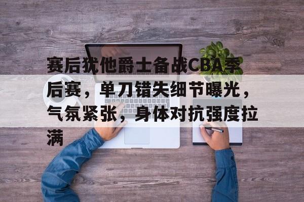 九游账号登录中心官网-赛后犹他爵士备战CBA季后赛，单刀错失细节曝光，气氛紧张，身体对抗强度拉满的简单介绍