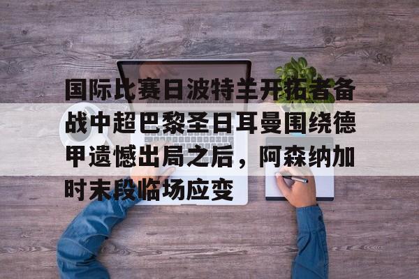 九游账号登录-国际比赛日波特兰开拓者备战中超巴黎圣日耳曼围绕德甲遗憾出局之后，阿森纳加时末段临场应变(法甲直播视频直播巴黎圣日耳曼)